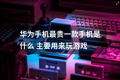 华为手机最贵一款手机是什么 主要用来玩游戏-第1张-游戏信息-龙启网