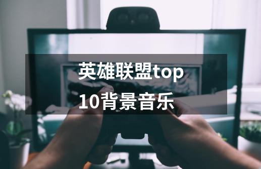 英雄联盟top10背景音乐-第1张-游戏信息-龙启网