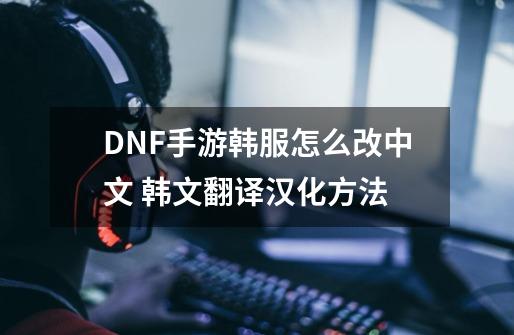 DNF手游韩服怎么改中文 韩文翻译汉化方法-第1张-游戏信息-龙启网