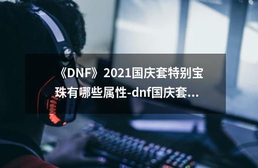 《DNF》2021国庆套特别宝珠有哪些属性-dnf国庆套特别宝珠属性一览-第1张-游戏信息-龙启网