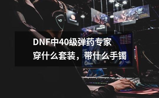 DNF中40级弹药专家穿什么套装，带什么手镯-第1张-游戏信息-龙启网