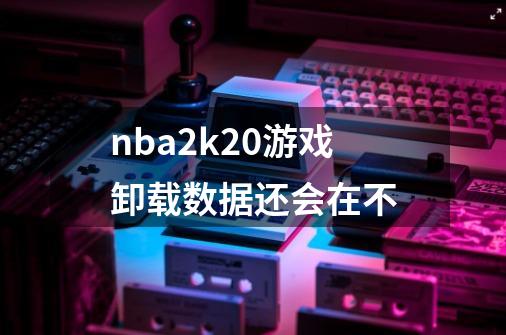 nba2k20游戏卸载数据还会在不-第1张-游戏信息-龙启网