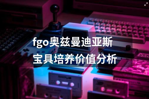 fgo奥兹曼迪亚斯宝具培养价值分析-第1张-游戏信息-龙启网