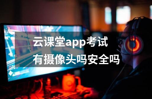 云课堂app考试有摄像头吗安全吗-第1张-游戏信息-龙启网