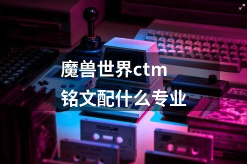 魔兽世界ctm 铭文配什么专业-第1张-游戏信息-龙启网