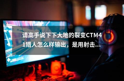 请高手说下下大地的裂变CTM4.1猎人怎么样输出，是用射击猎人好，还是生存猎人好-第1张-游戏信息-龙启网