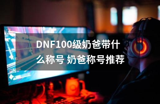 DNF100级奶爸带什么称号 奶爸称号推荐-第1张-游戏信息-龙启网