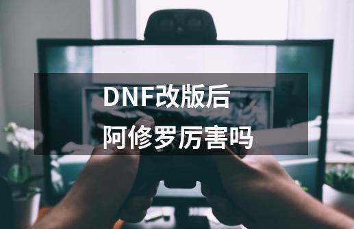 DNF改版后阿修罗厉害吗-第1张-游戏信息-龙启网