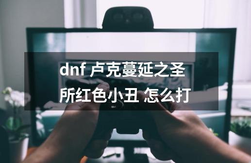 dnf 卢克蔓延之圣所红色小丑 怎么打-第1张-游戏信息-龙启网