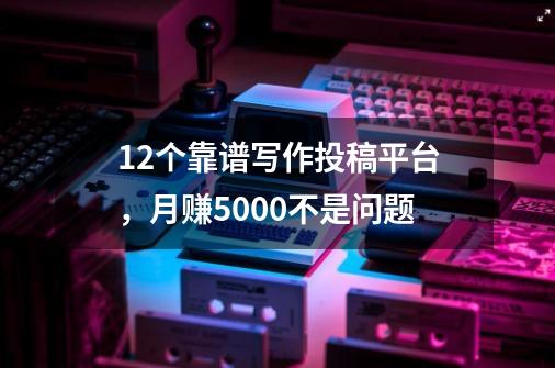 12个靠谱写作投稿平台，月赚5000不是问题-第1张-游戏信息-龙启网