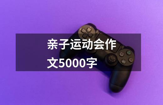 亲子运动会作文5000字-第1张-游戏信息-龙启网