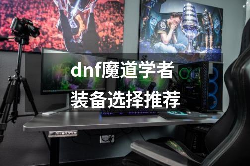 dnf魔道学者装备选择推荐-第1张-游戏信息-龙启网