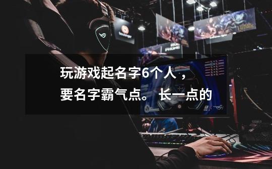 玩游戏起名字6个人 ， 要名字霸气点。 长一点的-第1张-游戏信息-龙启网