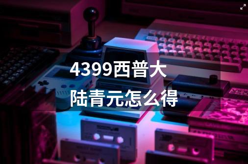 4399西普大陆青元怎么得-第1张-游戏信息-龙启网