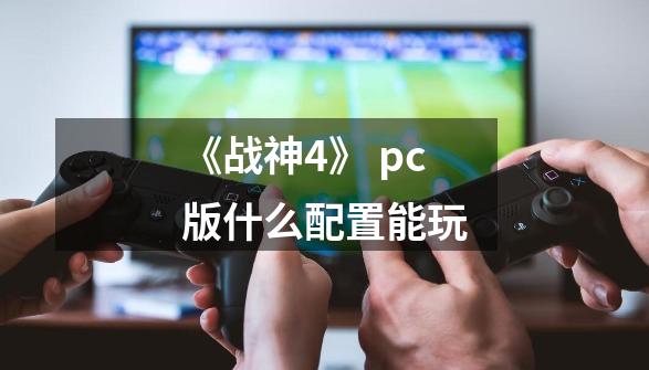 《战神4》 pc版什么配置能玩-第1张-游戏信息-龙启网