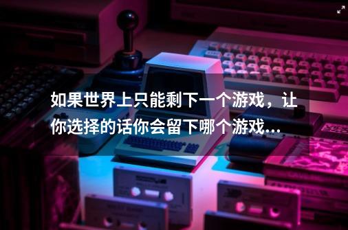 如果世界上只能剩下一个游戏，让你选择的话你会留下哪个游戏来玩-第1张-游戏信息-龙启网