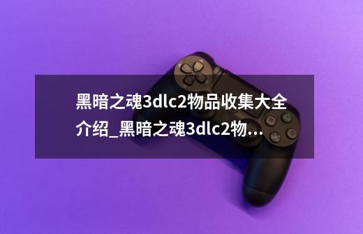 黑暗之魂3dlc2物品收集大全介绍_黑暗之魂3dlc2物品收集大全是什么-第1张-游戏信息-龙启网