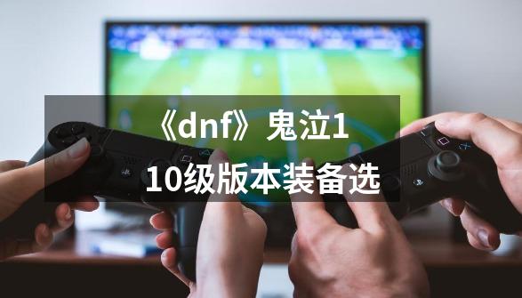 《dnf》鬼泣110级版本装备选-第1张-游戏信息-龙启网