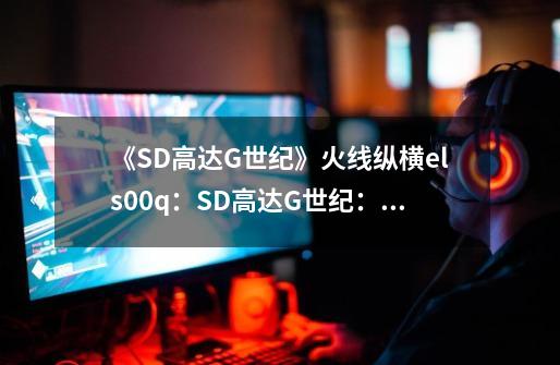 《SD高达G世纪》火线纵横els00q：SD高达G世纪：els00q热战升级-第1张-游戏信息-龙启网