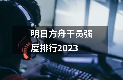 明日方舟干员强度排行2023-第1张-游戏信息-龙启网