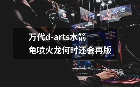 万代d-arts水箭龟喷火龙何时还会再版-第1张-游戏信息-龙启网