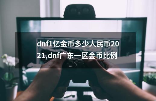 dnf1亿金币多少人民币2021,dnf广东一区金币比例-第1张-游戏信息-龙启网