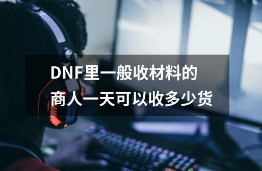 DNF里一般收材料的商人一天可以收多少货-第1张-游戏信息-龙启网