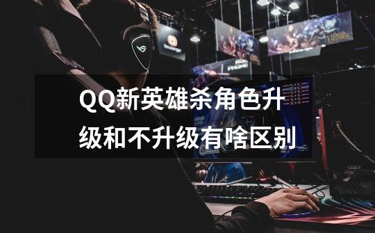 QQ新英雄杀角色升级和不升级有啥区别-第1张-游戏信息-龙启网