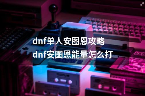 dnf单人安图恩攻略 dnf安图恩能量怎么打-第1张-游戏信息-龙启网