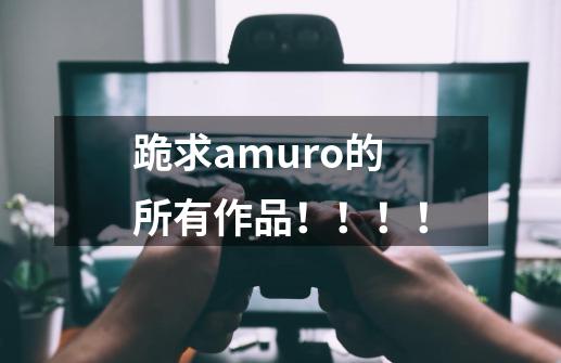 跪求amuro的所有作品！！！！-第1张-游戏信息-龙启网