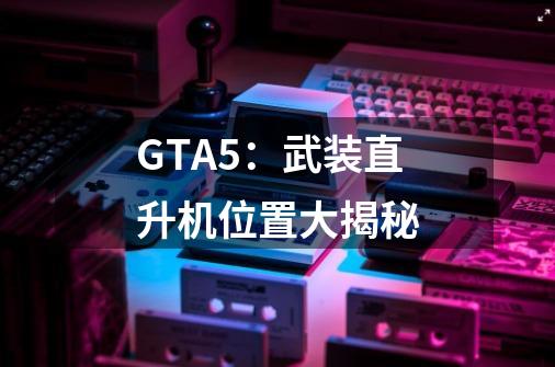 GTA5：武装直升机位置大揭秘-第1张-游戏信息-龙启网