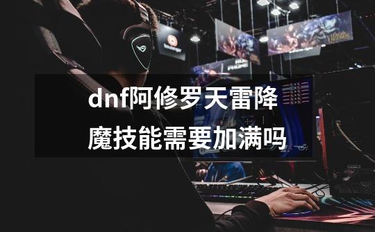 dnf阿修罗天雷降魔技能需要加满吗-第1张-游戏信息-龙启网