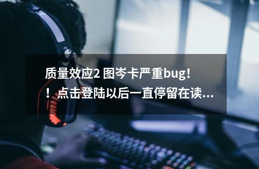 质量效应2 图岑卡严重bug！！点击登陆以后一直停留在读取动画，却没有死机，请问是怎么回事-第1张-游戏信息-龙启网