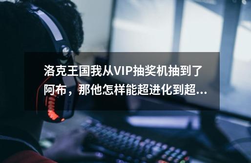 洛克王国我从VIP抽奖机抽到了阿布，那他怎样能超进化到超级阿布呢-第1张-游戏信息-龙启网