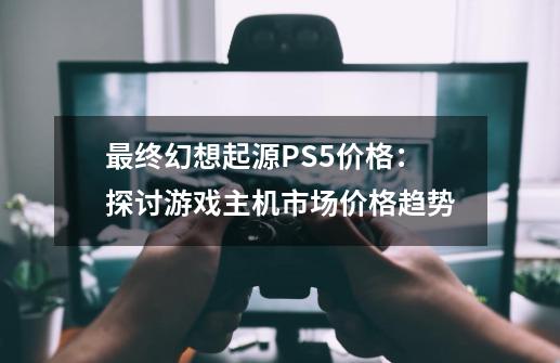 最终幻想起源PS5价格：探讨游戏主机市场价格趋势-第1张-游戏信息-龙启网