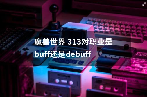 魔兽世界 313对职业是buff还是debuff-第1张-游戏信息-龙启网