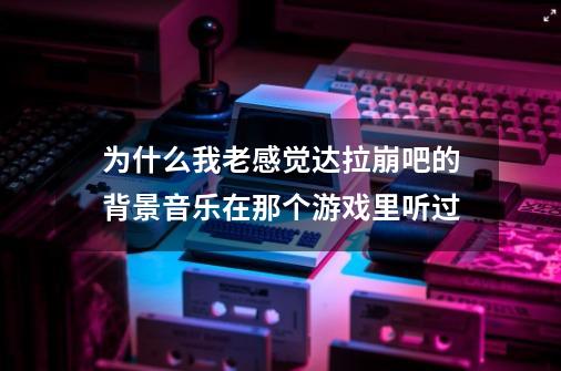 为什么我老感觉达拉崩吧的背景音乐在那个游戏里听过-第1张-游戏信息-龙启网