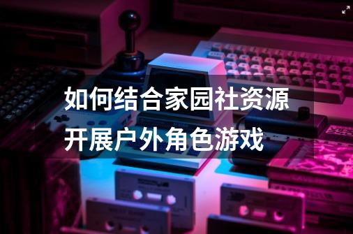 如何结合家园社资源开展户外角色游戏-第1张-游戏信息-龙启网