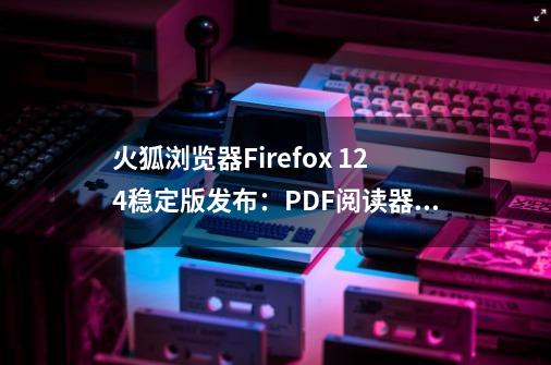 火狐浏览器Firefox 124稳定版发布：PDF阅读器引入光标浏览模式-第1张-游戏信息-龙启网