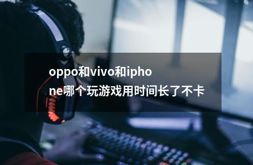 oppo和vivo和iphone哪个玩游戏用时间长了不卡-第1张-游戏信息-龙启网