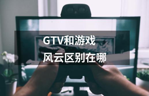 GTV和游戏风云区别在哪-第1张-游戏信息-龙启网