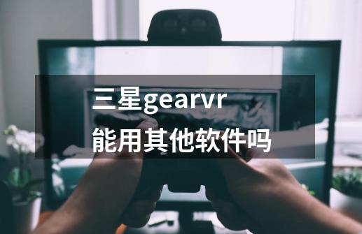 三星gearvr能用其他软件吗-第1张-游戏信息-龙启网