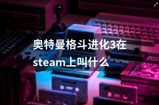 奥特曼格斗进化3在steam上叫什么-第1张-游戏信息-龙启网