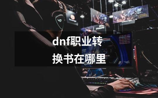 dnf职业转换书在哪里-第1张-游戏信息-龙启网