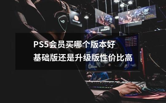 PS5会员买哪个版本好 基础版还是升级版性价比高-第1张-游戏信息-龙启网