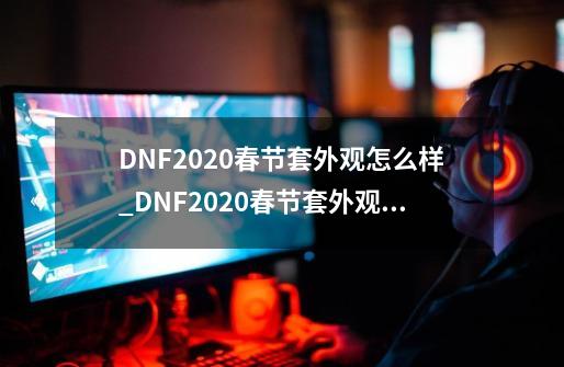 DNF2020春节套外观怎么样_DNF2020春节套外观一览-第1张-游戏信息-龙启网