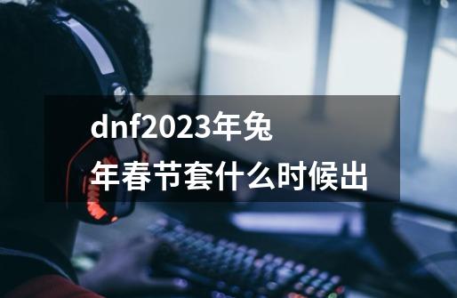 dnf2023年兔年春节套什么时候出-第1张-游戏信息-龙启网