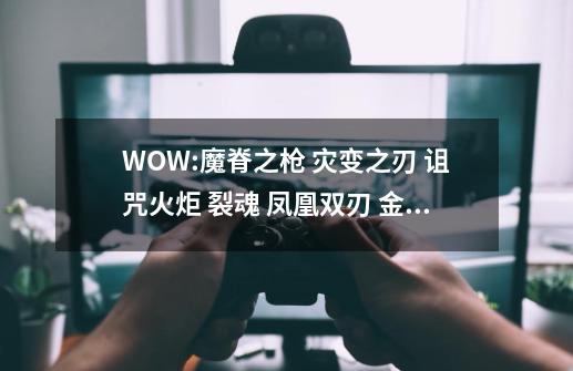 WOW:魔脊之枪 灾变之刃 诅咒火炬 裂魂 凤凰双刃 金洛斯末日的启示者 Which is better-第1张-游戏信息-龙启网