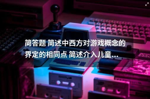 简答题 简述中西方对游戏概念的界定的相同点 简述介入儿童游戏的方法-第1张-游戏信息-龙启网