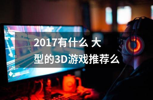 2017有什么 大型的3D游戏推荐么-第1张-游戏信息-龙启网